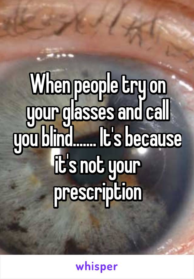 When people try on your glasses and call you blind....... It's because it's not your prescription