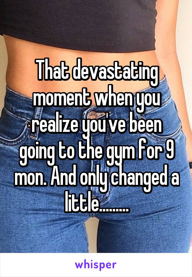 That devastating moment when you realize you've been going to the gym for 9 mon. And only changed a little.........