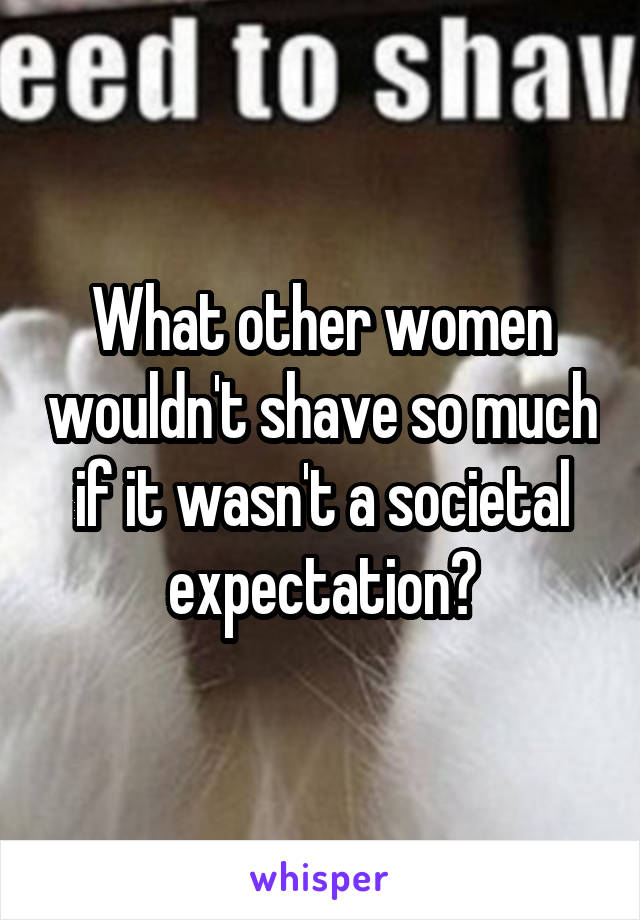 What other women wouldn't shave so much if it wasn't a societal expectation?