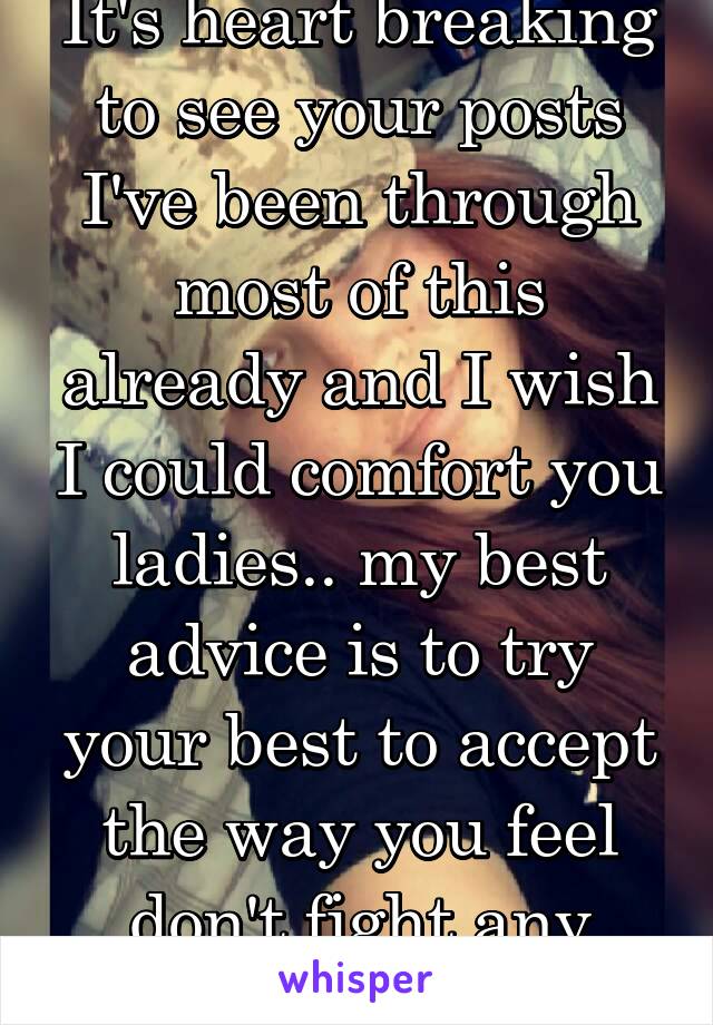 It's heart breaking to see your posts I've been through most of this already and I wish I could comfort you ladies.. my best advice is to try your best to accept the way you feel don't fight any tears