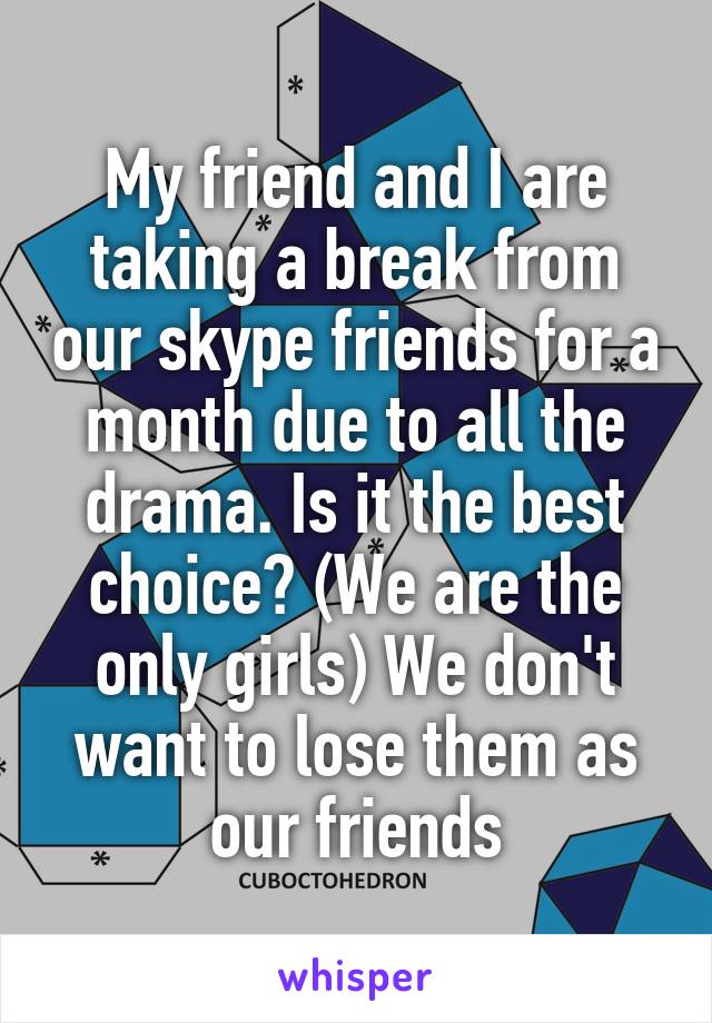 My friend and I are taking a break from our skype friends for a month due to all the drama. Is it the best choice? (We are the only girls) We don't want to lose them as our friends