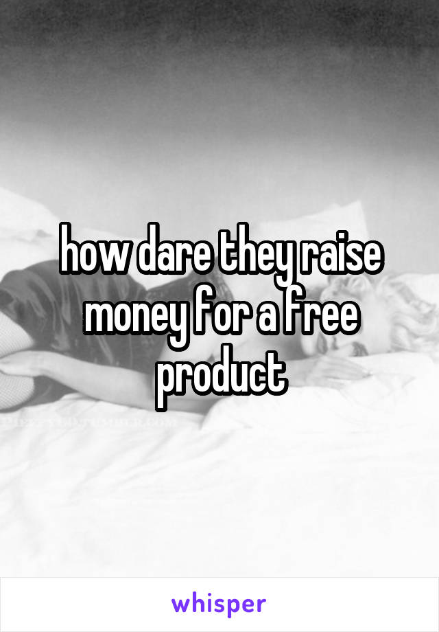 how dare they raise money for a free product