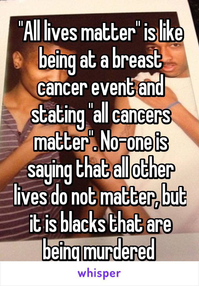 "All lives matter" is like being at a breast cancer event and stating "all cancers matter". No-one is saying that all other lives do not matter, but it is blacks that are being murdered 