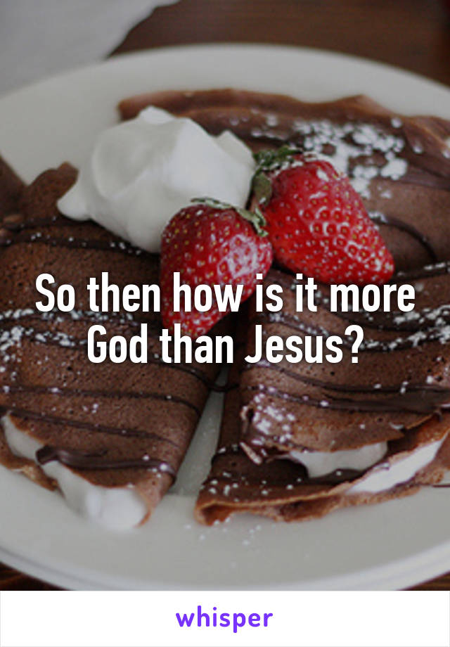 So then how is it more God than Jesus?