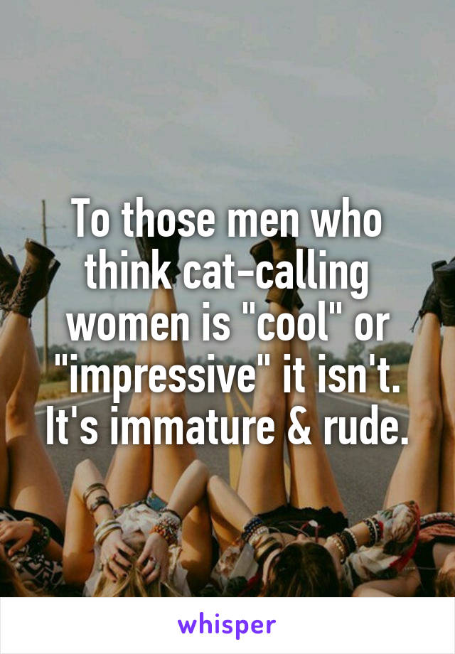 To those men who think cat-calling women is "cool" or "impressive" it isn't. It's immature & rude.