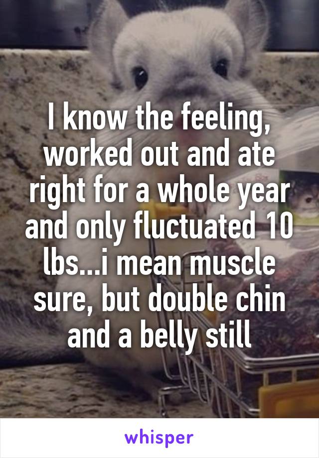 I know the feeling, worked out and ate right for a whole year and only fluctuated 10 lbs...i mean muscle sure, but double chin and a belly still