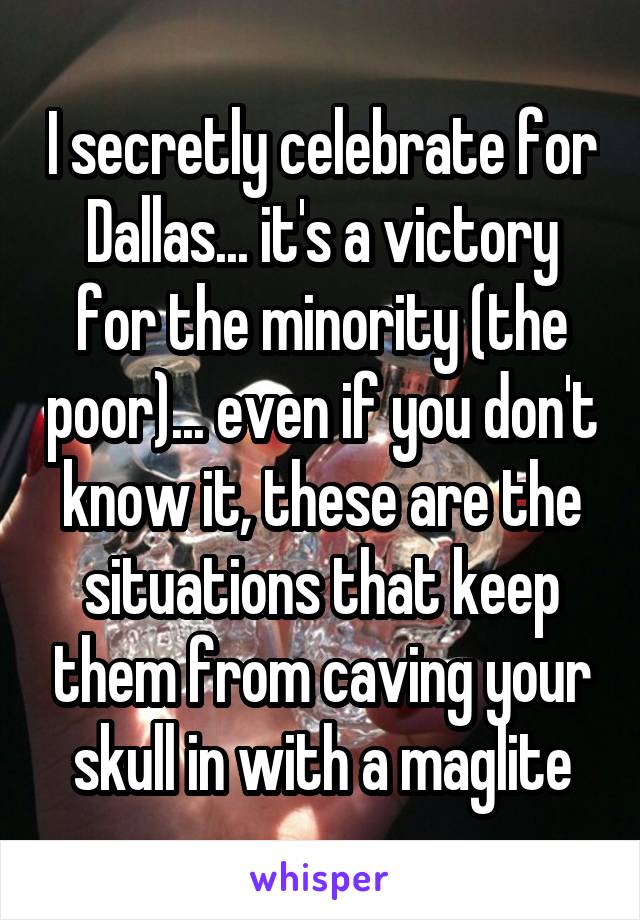 I secretly celebrate for Dallas... it's a victory for the minority (the poor)... even if you don't know it, these are the situations that keep them from caving your skull in with a maglite