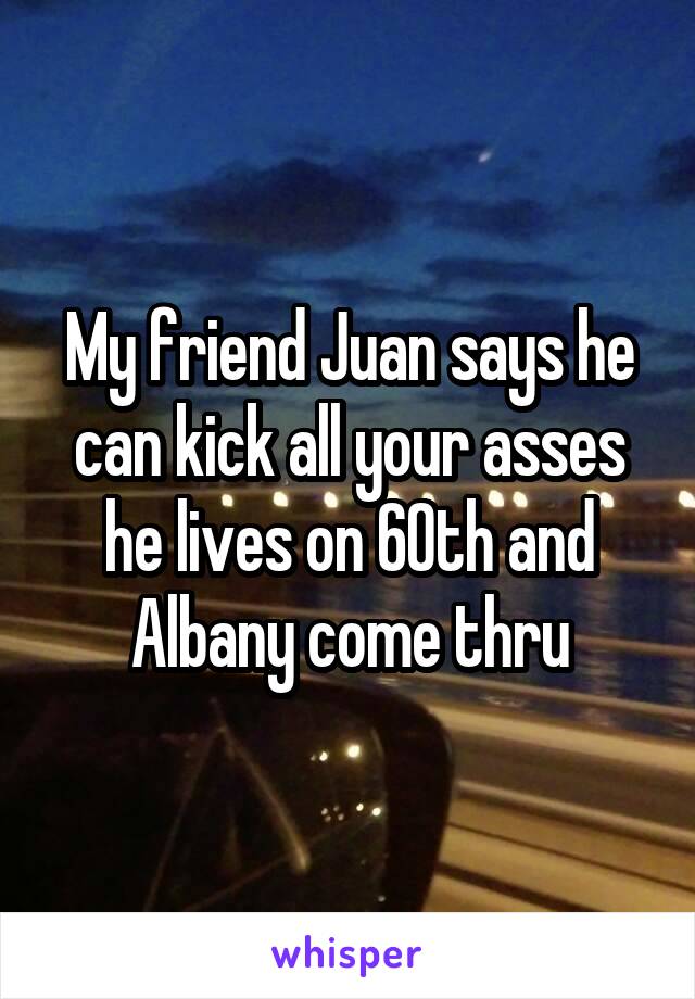 My friend Juan says he can kick all your asses he lives on 60th and Albany come thru