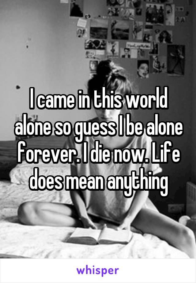 I came in this world alone so guess I be alone forever. I die now. Life does mean anything