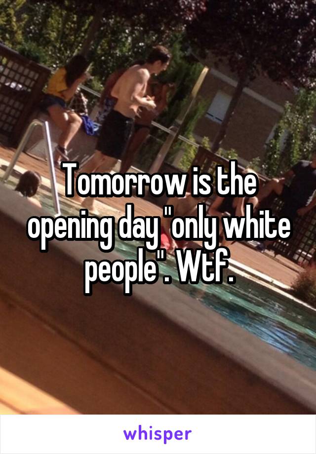 Tomorrow is the opening day "only white people". Wtf.