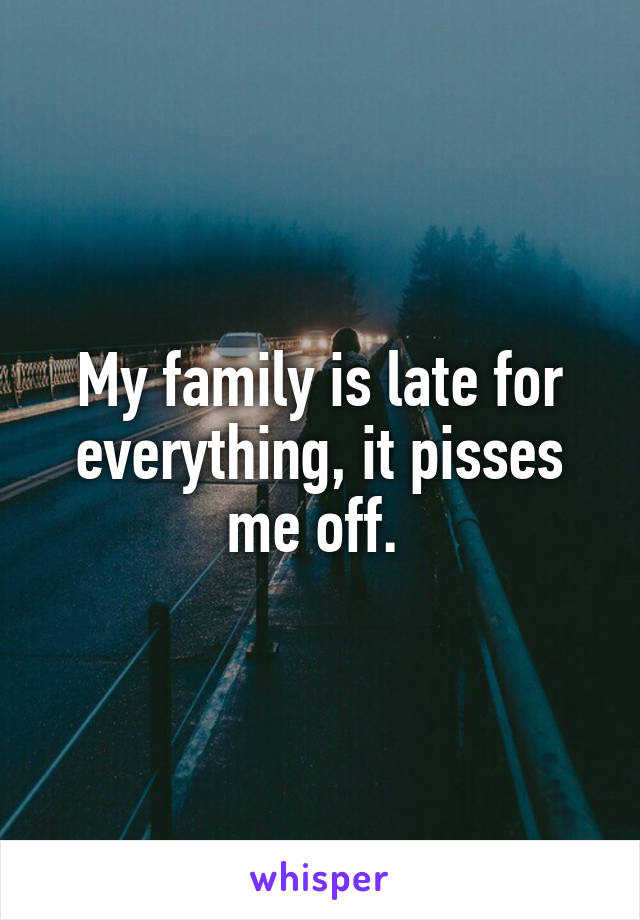 My family is late for everything, it pisses me off. 