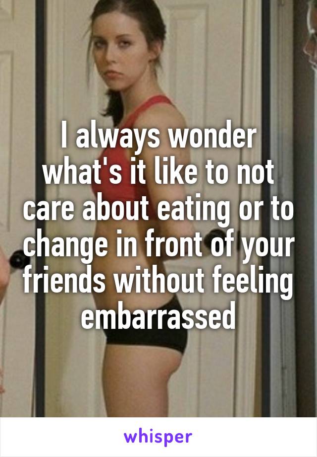 I always wonder what's it like to not care about eating or to change in front of your friends without feeling embarrassed