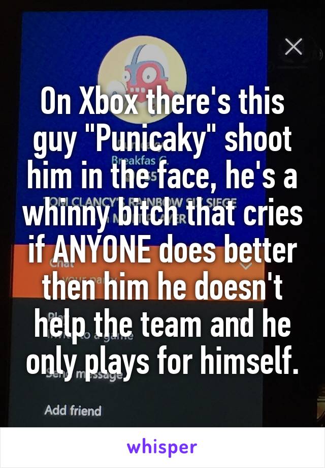 On Xbox there's this guy "Punicaky" shoot him in the face, he's a whinny bitch that cries if ANYONE does better then him he doesn't help the team and he only plays for himself.