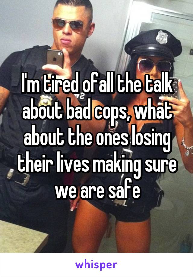 I'm tired ofall the talk about bad cops, what about the ones losing their lives making sure we are safe