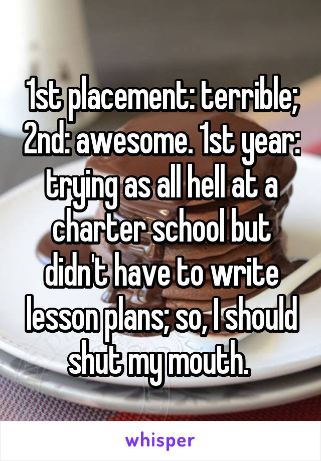 1st placement: terrible; 2nd: awesome. 1st year: trying as all hell at a charter school but didn't have to write lesson plans; so, I should shut my mouth. 