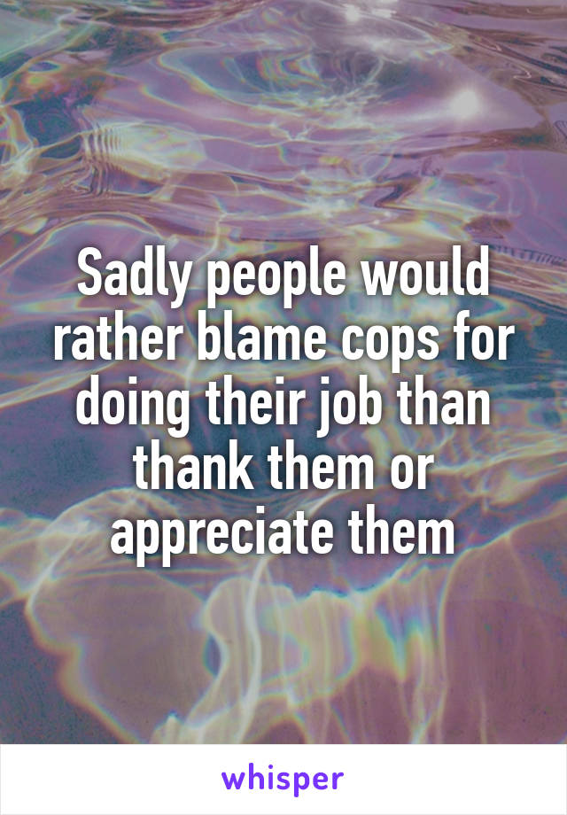 Sadly people would rather blame cops for doing their job than thank them or appreciate them