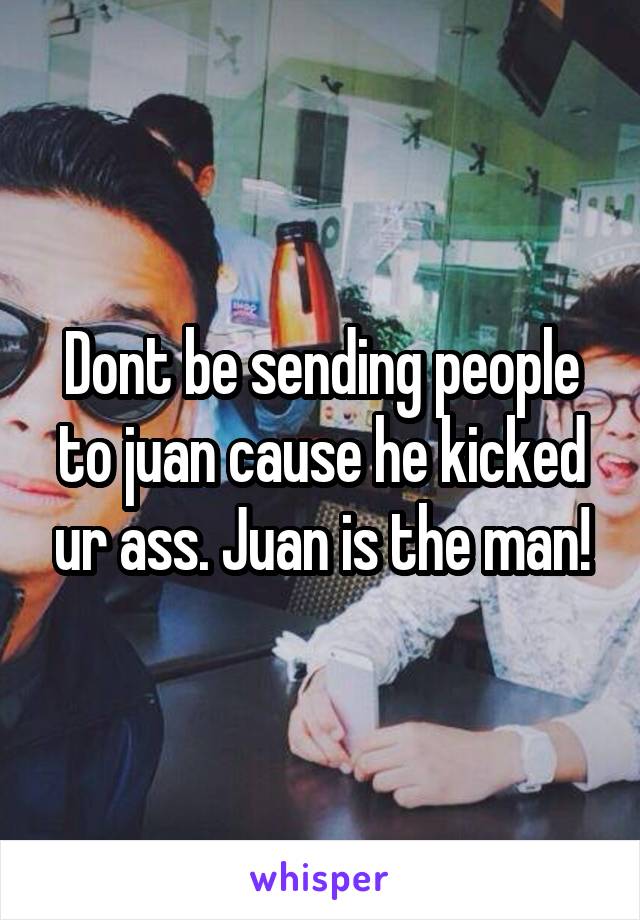 Dont be sending people to juan cause he kicked ur ass. Juan is the man!