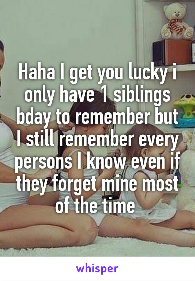 Haha I get you lucky i only have 1 siblings bday to remember but I still remember every persons I know even if they forget mine most of the time 