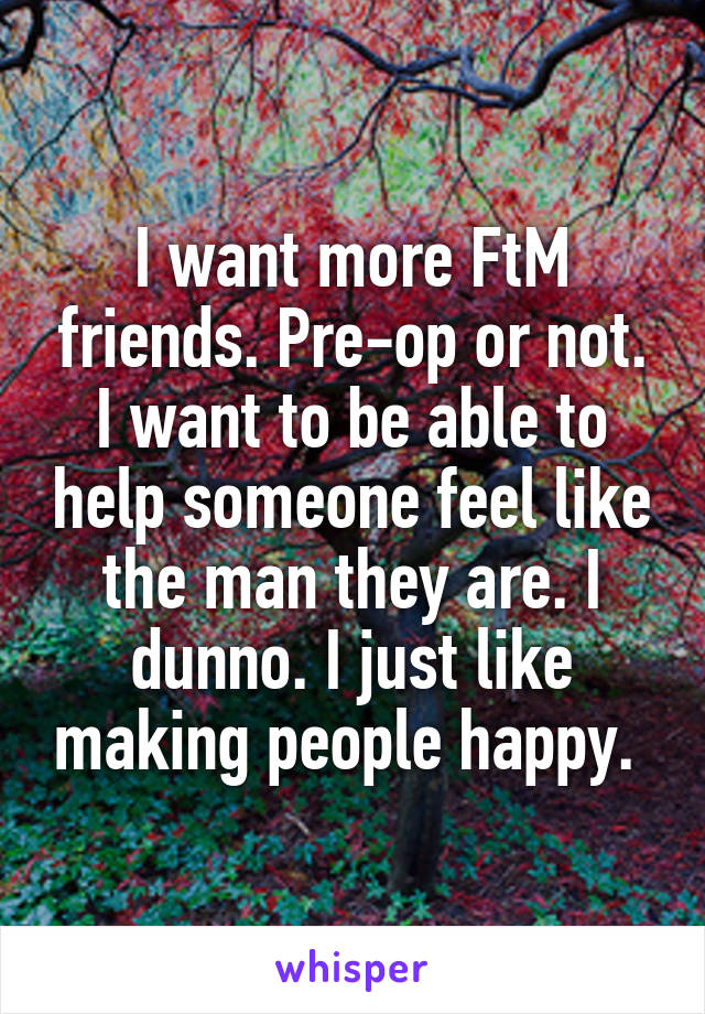 I want more FtM friends. Pre-op or not. I want to be able to help someone feel like the man they are. I dunno. I just like making people happy. 