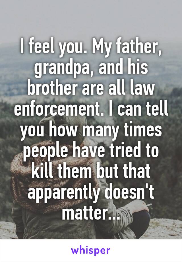 I feel you. My father, grandpa, and his brother are all law enforcement. I can tell you how many times people have tried to kill them but that apparently doesn't matter...