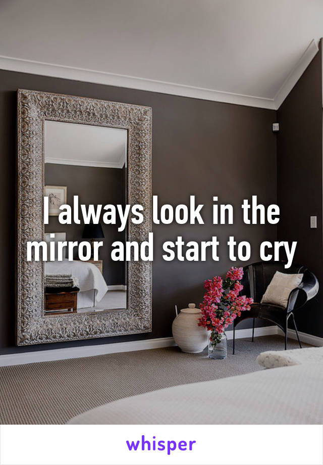 I always look in the mirror and start to cry