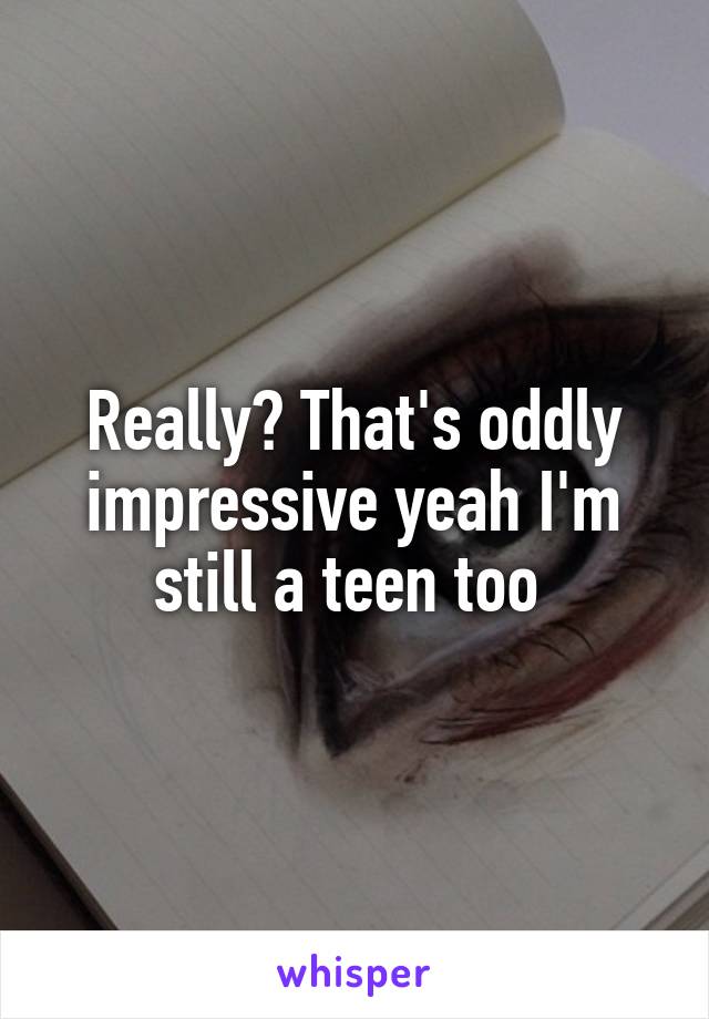 Really? That's oddly impressive yeah I'm still a teen too 