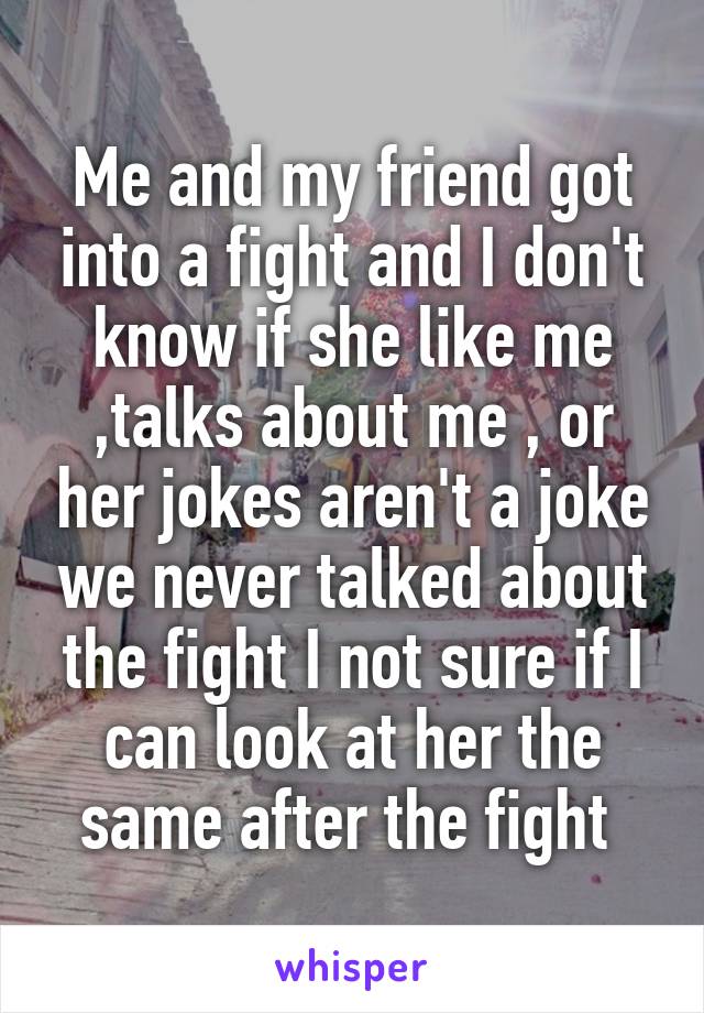 Me and my friend got into a fight and I don't know if she like me ,talks about me , or her jokes aren't a joke we never talked about the fight I not sure if I can look at her the same after the fight 