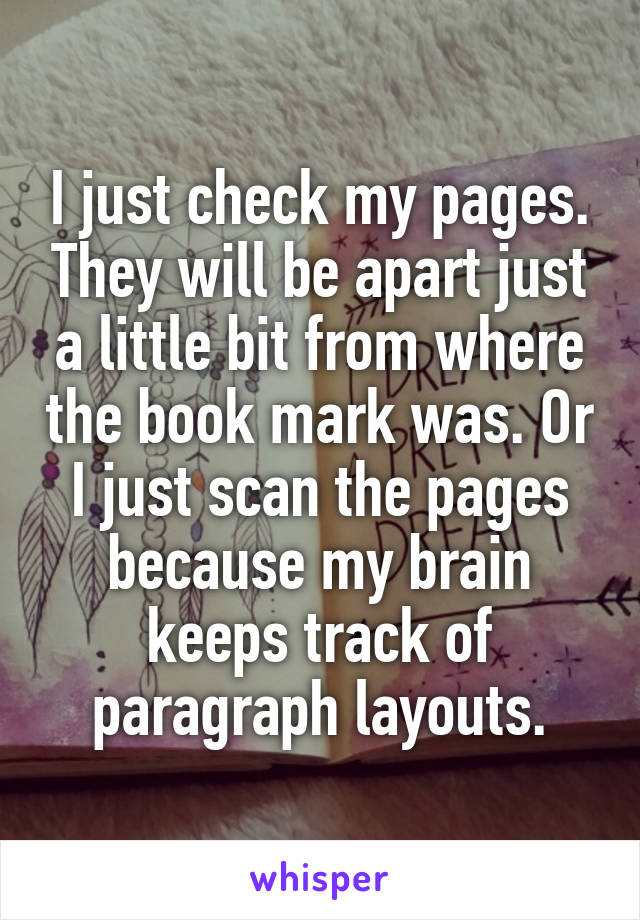 I just check my pages. They will be apart just a little bit from where the book mark was. Or I just scan the pages because my brain keeps track of paragraph layouts.