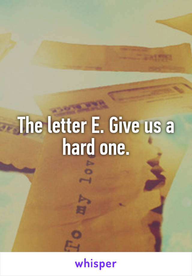 The letter E. Give us a hard one.