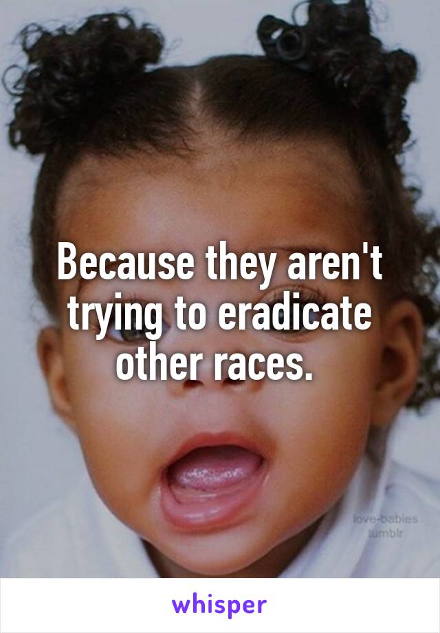 Because they aren't trying to eradicate other races. 