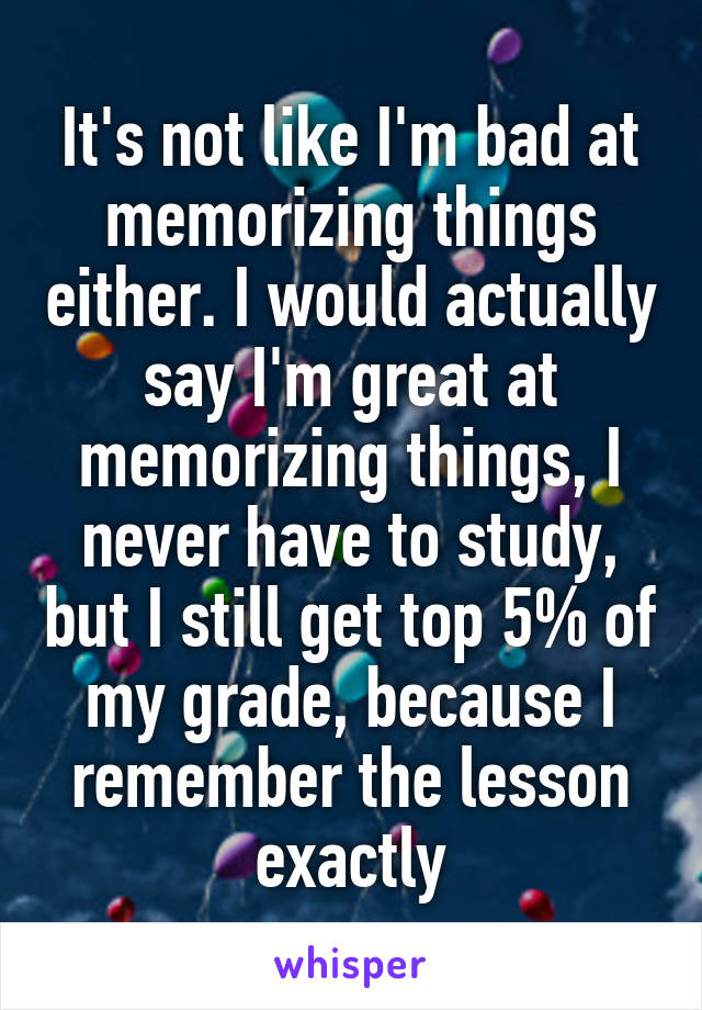 It's not like I'm bad at memorizing things either. I would actually say I'm great at memorizing things, I never have to study, but I still get top 5% of my grade, because I remember the lesson exactly