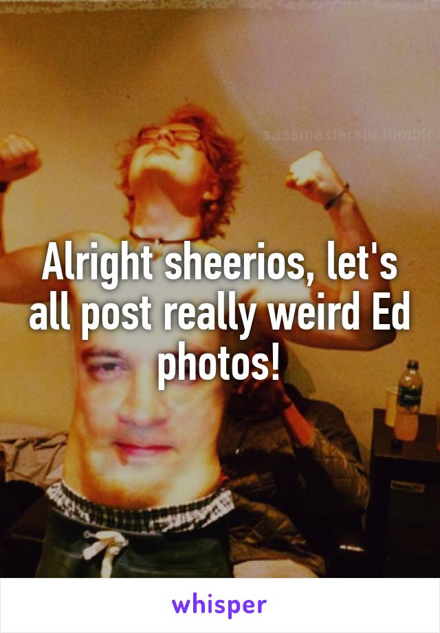 Alright sheerios, let's all post really weird Ed photos!