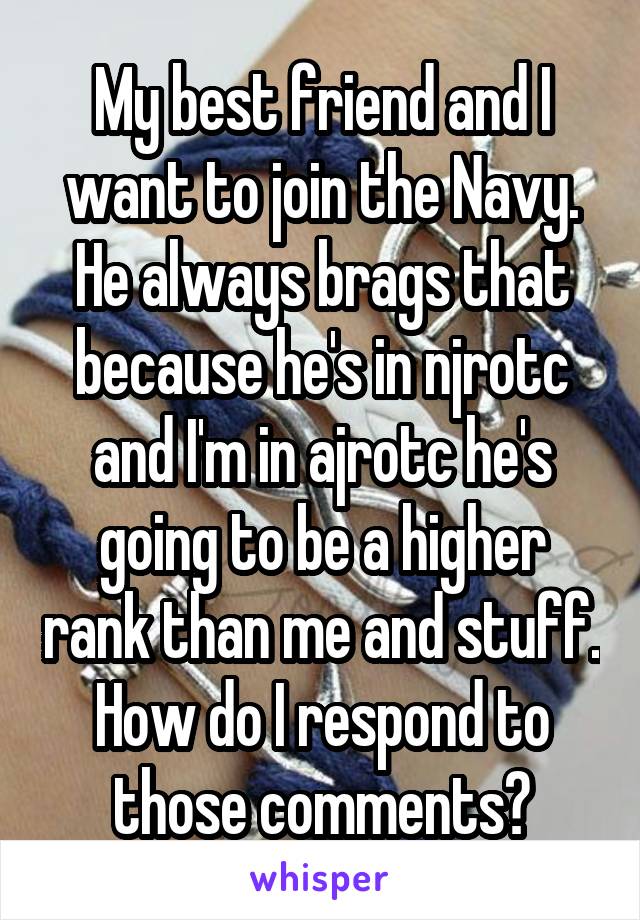 My best friend and I want to join the Navy. He always brags that because he's in njrotc and I'm in ajrotc he's going to be a higher rank than me and stuff. How do I respond to those comments?