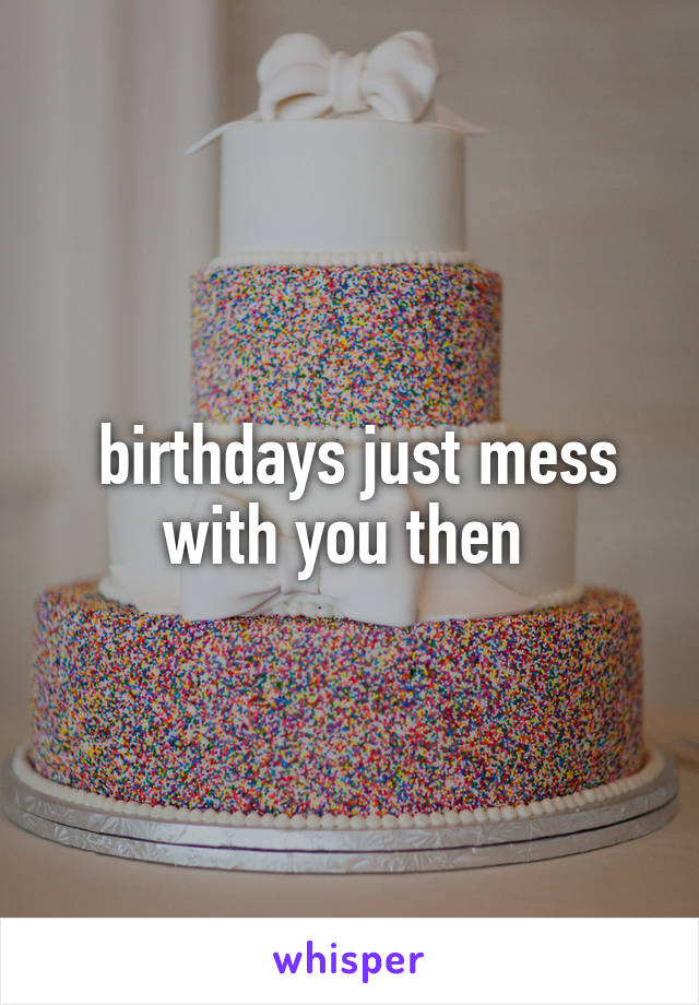  birthdays just mess with you then 