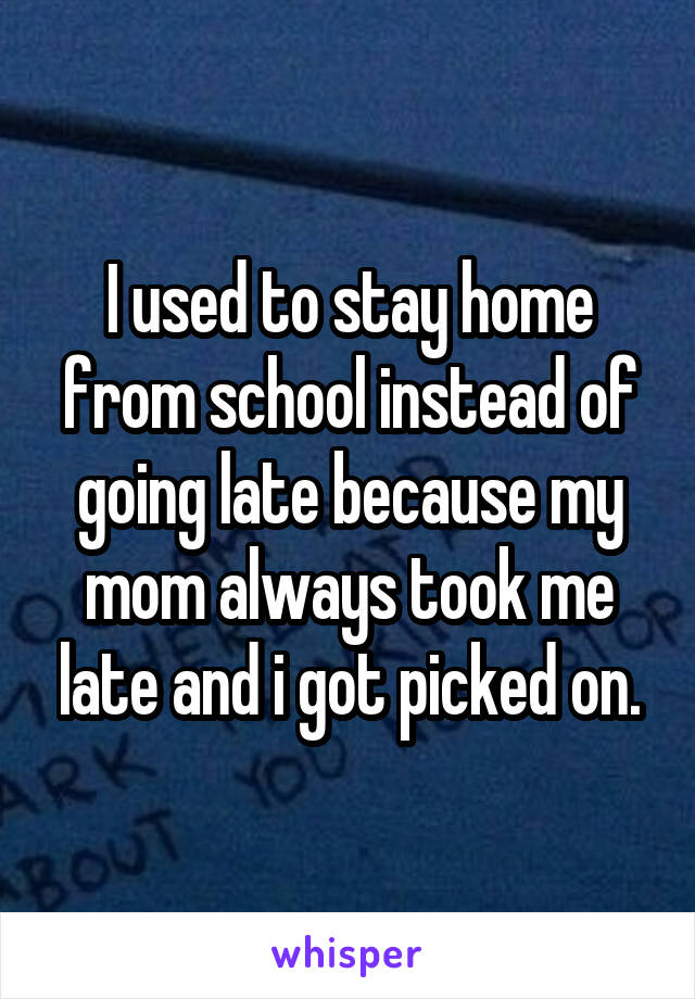 I used to stay home from school instead of going late because my mom always took me late and i got picked on.