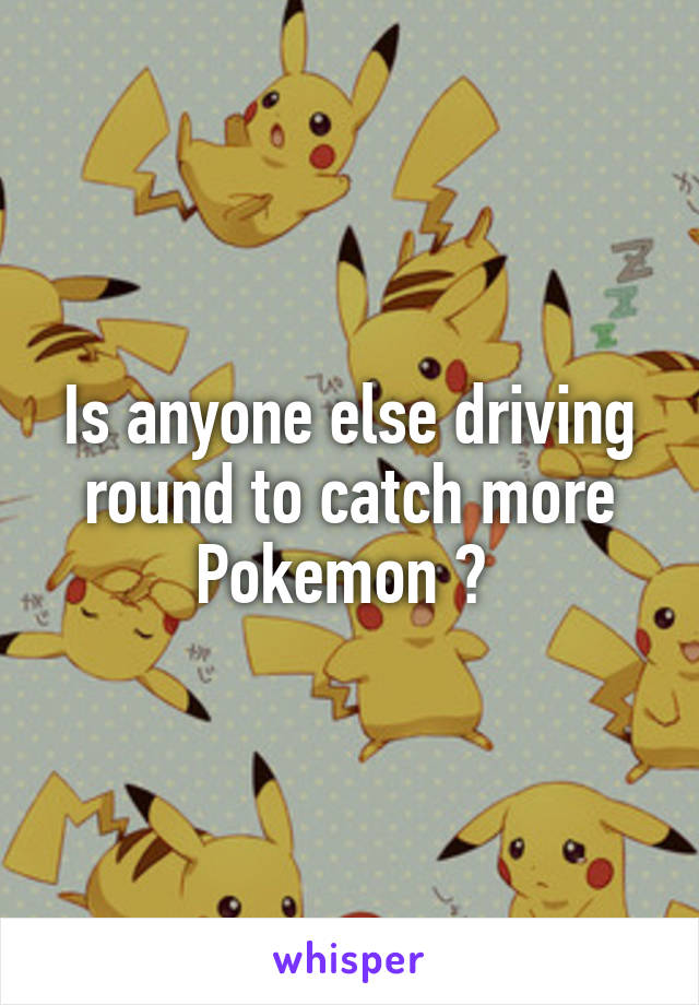 Is anyone else driving round to catch more Pokemon ? 