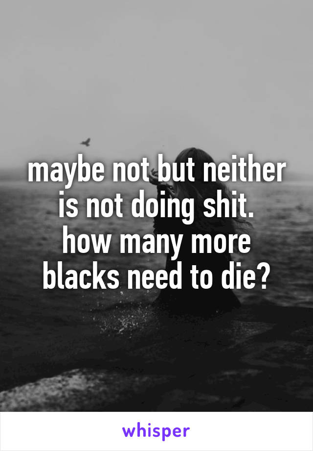 maybe not but neither is not doing shit.
how many more blacks need to die?