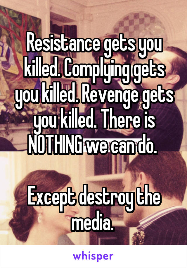 Resistance gets you killed. Complying gets you killed. Revenge gets you killed. There is NOTHING we can do. 

Except destroy the media. 