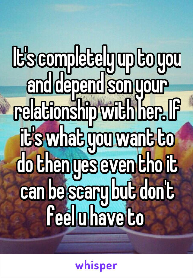 It's completely up to you and depend son your relationship with her. If it's what you want to do then yes even tho it can be scary but don't feel u have to 