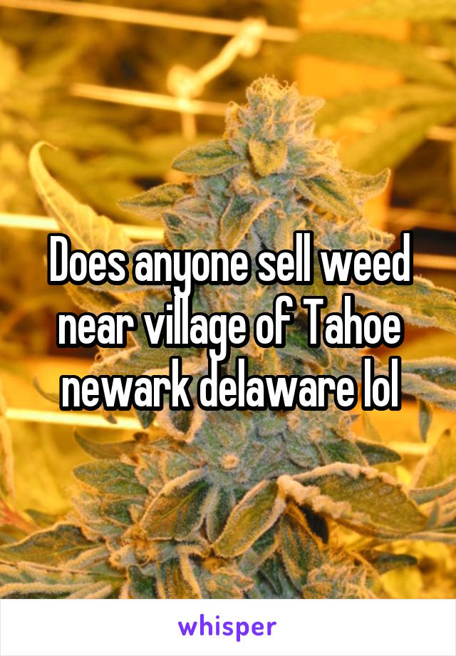 Does anyone sell weed near village of Tahoe newark delaware lol