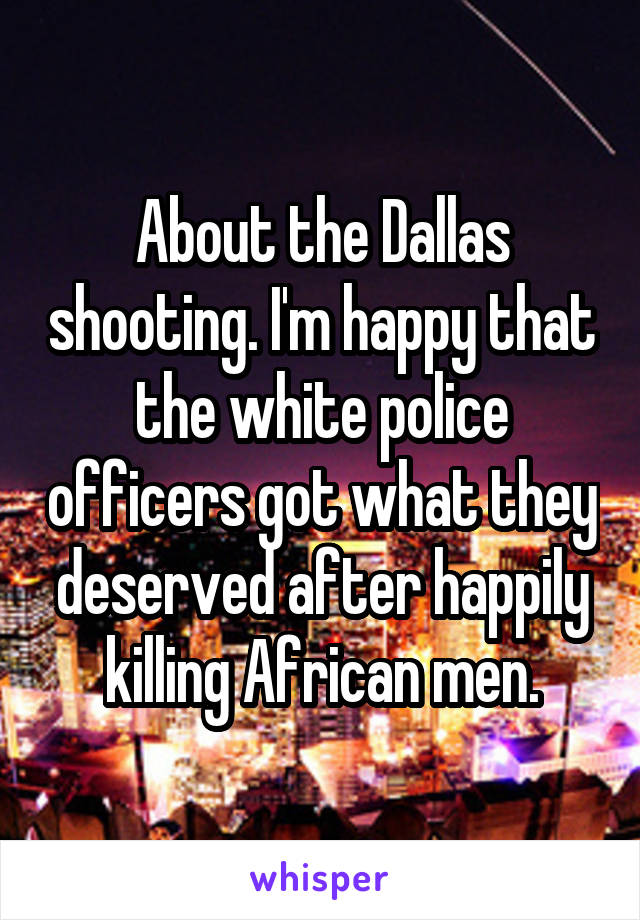 About the Dallas shooting. I'm happy that the white police officers got what they deserved after happily killing African men.