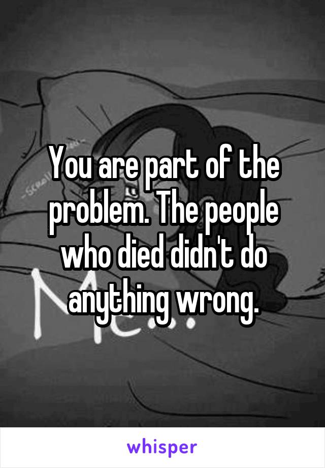 You are part of the problem. The people who died didn't do anything wrong.