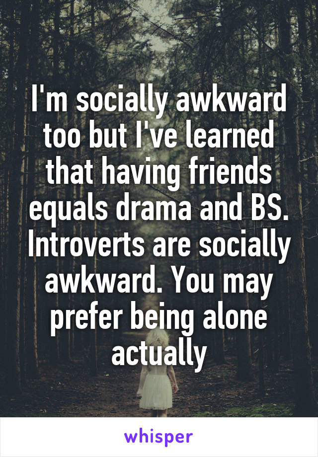 I'm socially awkward too but I've learned that having friends equals drama and BS. Introverts are socially awkward. You may prefer being alone actually