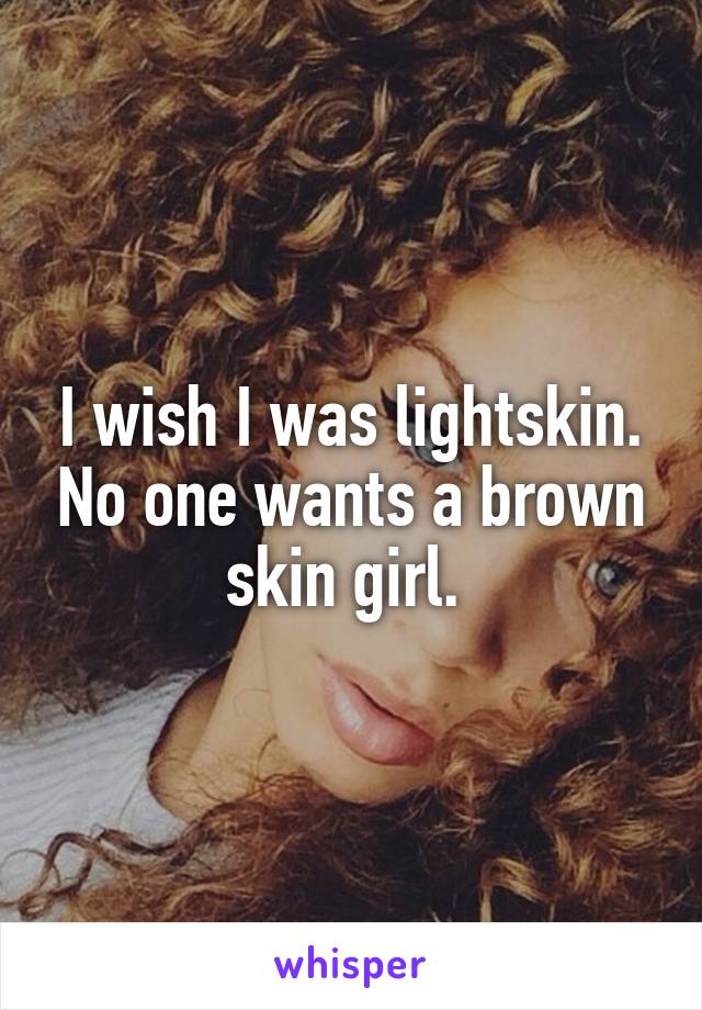 I wish I was lightskin. No one wants a brown skin girl. 