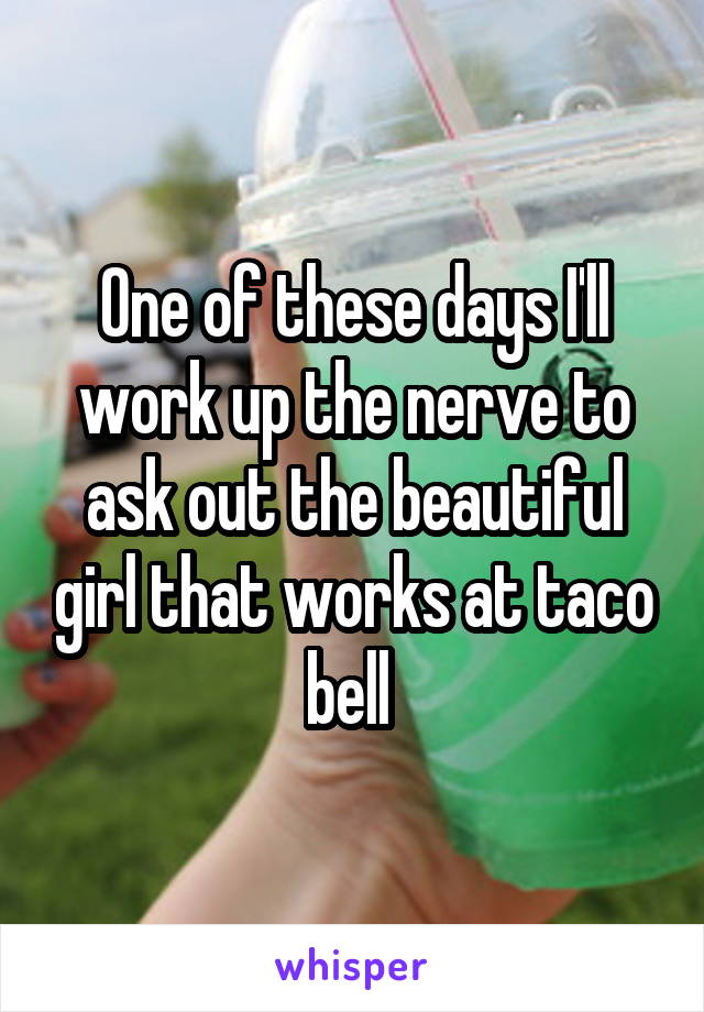 One of these days I'll work up the nerve to ask out the beautiful girl that works at taco bell 