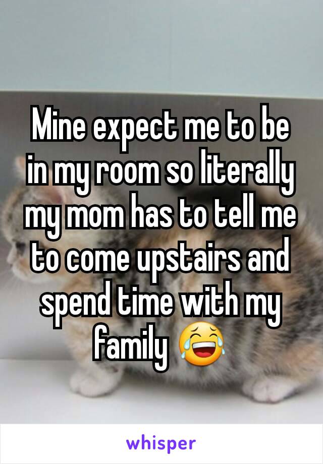 Mine expect me to be in my room so literally my mom has to tell me to come upstairs and spend time with my family 😂