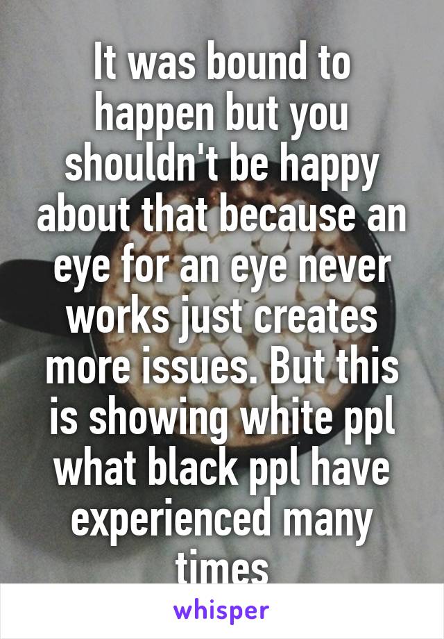 It was bound to happen but you shouldn't be happy about that because an eye for an eye never works just creates more issues. But this is showing white ppl what black ppl have experienced many times