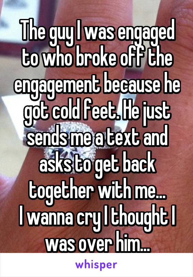 The guy I was engaged to who broke off the engagement because he got cold feet. He just sends me a text and asks to get back together with me...
I wanna cry I thought I was over him...