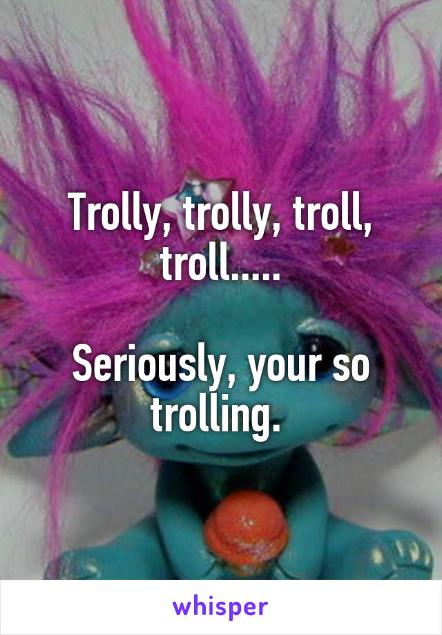 Trolly, trolly, troll, troll.....

Seriously, your so trolling. 