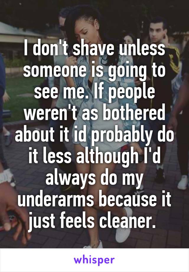 I don't shave unless someone is going to see me. If people weren't as bothered about it id probably do it less although I'd always do my underarms because it just feels cleaner. 